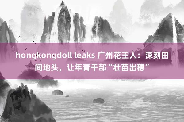 hongkongdoll leaks 广州花王人：深刻田间地头，让年青干部“壮苗出穗”