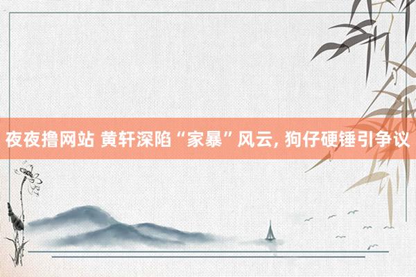 夜夜撸网站 黄轩深陷“家暴”风云， 狗仔硬锤引争议