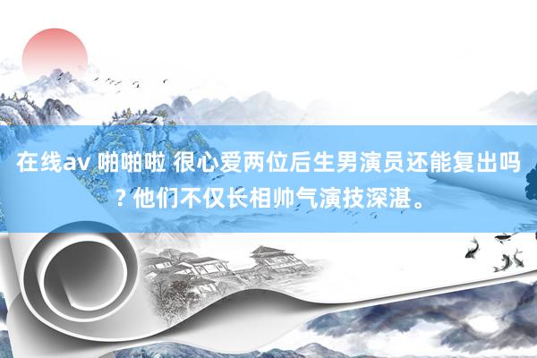 在线av 啪啪啦 很心爱两位后生男演员还能复出吗? 他们不仅长相帅气演技深湛。
