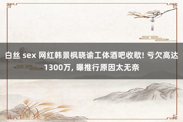 白丝 sex 网红韩景枫晓谕工体酒吧收歇! 亏欠高达1300万， 曝推行原因太无奈