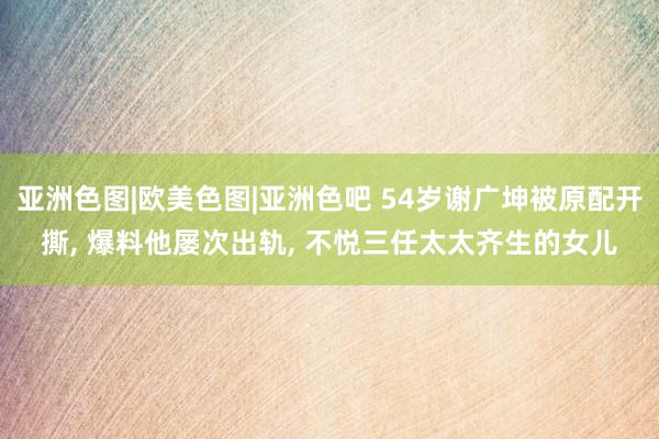 亚洲色图|欧美色图|亚洲色吧 54岁谢广坤被原配开撕， 爆料他屡次出轨， 不悦三任太太齐生的女儿