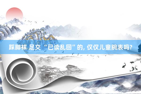 踩脚袜 足交 “已读乱回”的， 仅仅儿童腕表吗?