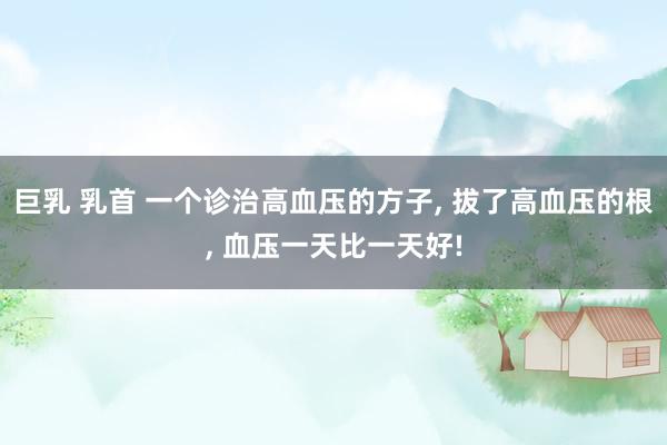 巨乳 乳首 一个诊治高血压的方子， 拔了高血压的根， 血压一天比一天好!