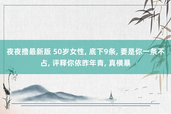 夜夜撸最新版 50岁女性， 底下9条， 要是你一条不占， 评释你依昨年青， 真横暴
