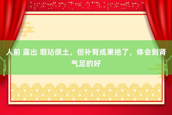 人前 露出 瑕玷很土,但补腎成果绝了,体会到肾气足的好