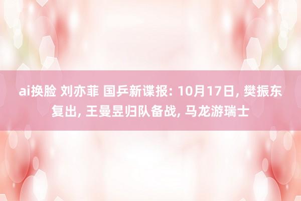 ai换脸 刘亦菲 国乒新谍报: 10月17日， 樊振东复出， 王曼昱归队备战， 马龙游瑞士