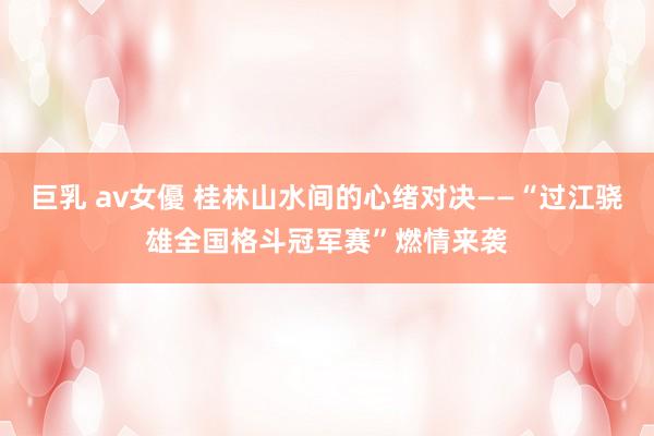 巨乳 av女優 桂林山水间的心绪对决——“过江骁雄全国格斗冠军赛”燃情来袭