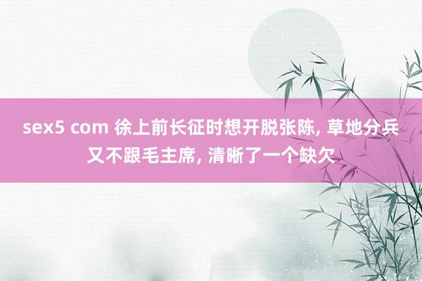 sex5 com 徐上前长征时想开脱张陈， 草地分兵又不跟毛主席， 清晰了一个缺欠