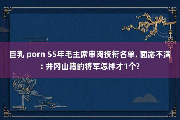 巨乳 porn 55年毛主席审阅授衔名单， 面露不满: 井冈山籍的将军怎样才1个?