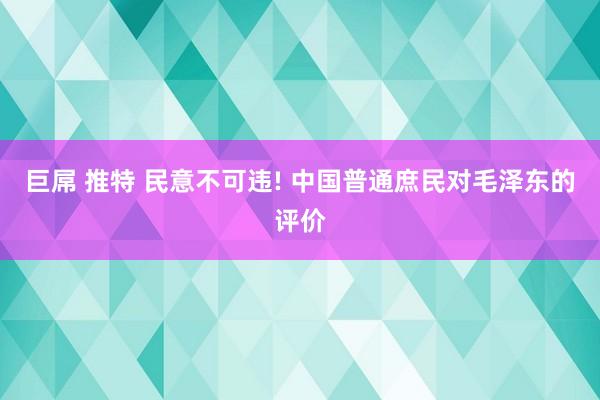巨屌 推特 民意不可违! 中国普通庶民对毛泽东的评价