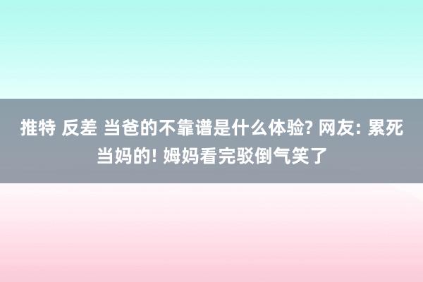 推特 反差 当爸的不靠谱是什么体验? 网友: 累死当妈的! 姆妈看完驳倒气笑了