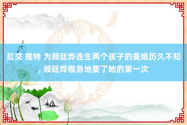 肛交 推特 为顾廷烨连生两个孩子的曼娘历久不知， 顾廷烨猴急地要了她的第一次