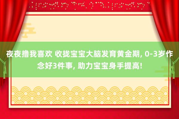夜夜撸我喜欢 收拢宝宝大脑发育黄金期， 0-3岁作念好3件事， 助力宝宝身手提高!