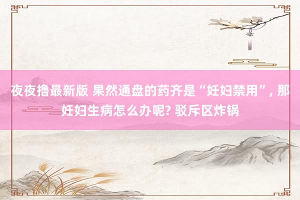 夜夜撸最新版 果然通盘的药齐是“妊妇禁用”， 那妊妇生病怎么办呢? 驳斥区炸锅