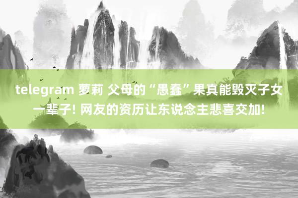 telegram 萝莉 父母的“愚蠢”果真能毁灭子女一辈子! 网友的资历让东说念主悲喜交加!