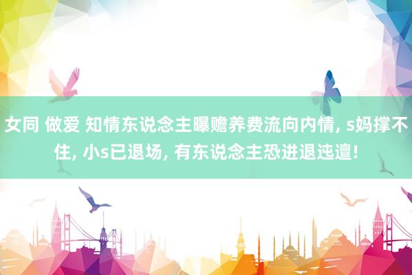 女同 做爱 知情东说念主曝赡养费流向内情， s妈撑不住， 小s已退场， 有东说念主恐进退迍邅!