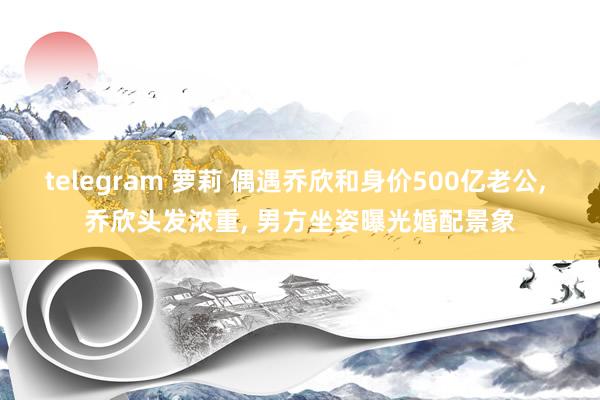 telegram 萝莉 偶遇乔欣和身价500亿老公， 乔欣头发浓重， 男方坐姿曝光婚配景象