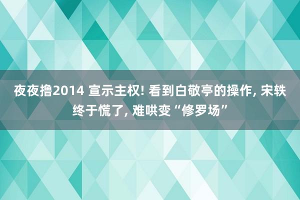 夜夜撸2014 宣示主权! 看到白敬亭的操作， 宋轶终于慌了， 难哄变“修罗场”