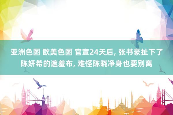 亚洲色图 欧美色图 官宣24天后， 张书豪扯下了陈妍希的遮羞布， 难怪陈晓净身也要别离