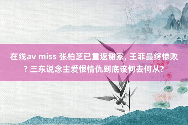 在线av miss 张柏芝已重返谢家， 王菲最终惨败? 三东说念主爱恨情仇到底该何去何从?