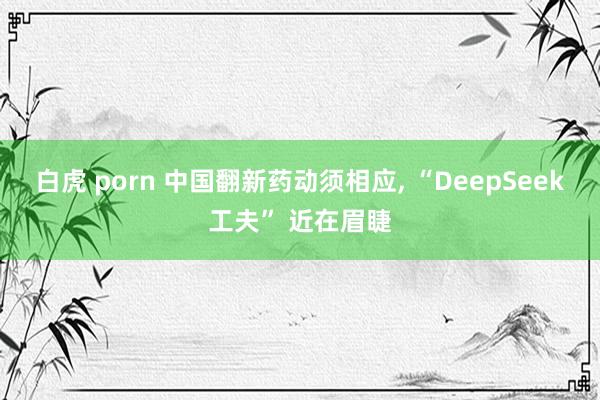 白虎 porn 中国翻新药动须相应， “DeepSeek工夫” 近在眉睫