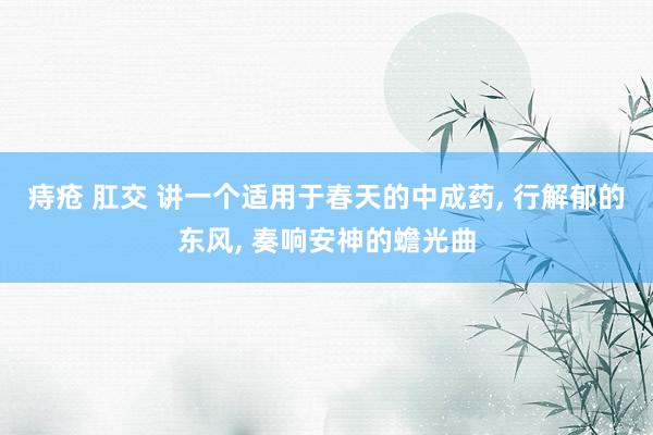 痔疮 肛交 讲一个适用于春天的中成药， 行解郁的东风， 奏响安神的蟾光曲