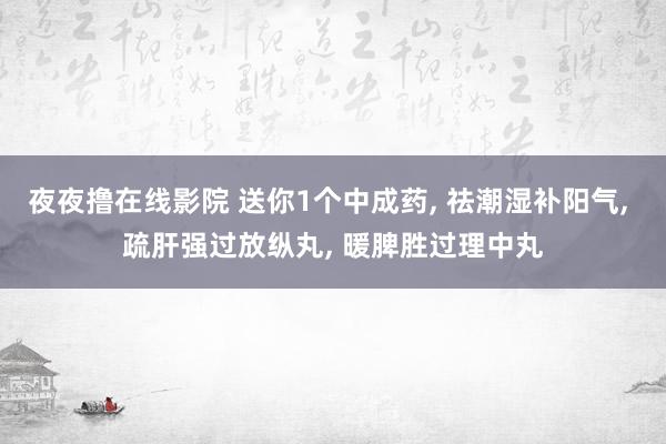 夜夜撸在线影院 送你1个中成药， 祛潮湿补阳气， 疏肝强过放纵丸， 暖脾胜过理中丸