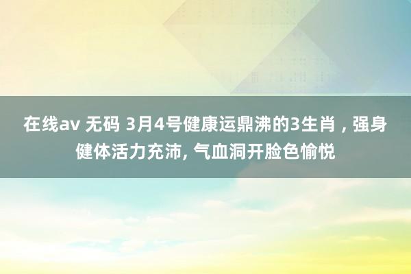 在线av 无码 3月4号健康运鼎沸的3生肖 ， 强身健体活力充沛， 气血洞开脸色愉悦