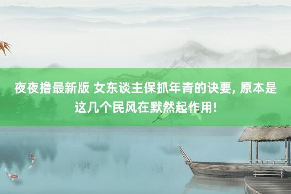 夜夜撸最新版 女东谈主保抓年青的诀要， 原本是这几个民风在默然起作用!