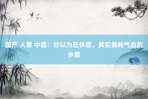 国产 人兽 中医：你以为在休息，其实最耗气血的步履