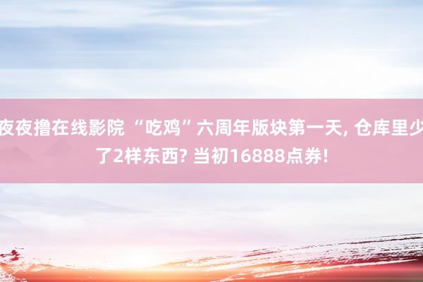 夜夜撸在线影院 “吃鸡”六周年版块第一天， 仓库里少了2样东西? 当初16888点券!