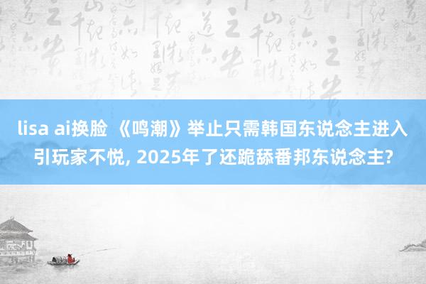 lisa ai换脸 《鸣潮》举止只需韩国东说念主进入引玩家不悦， 2025年了还跪舔番邦东说念主?