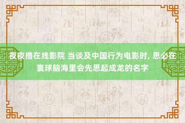 夜夜撸在线影院 当谈及中国行为电影时， 思必在寰球脑海里会先思起成龙的名字