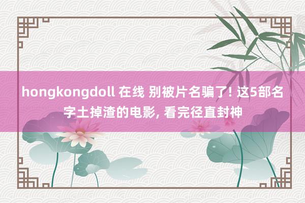 hongkongdoll 在线 别被片名骗了! 这5部名字土掉渣的电影， 看完径直封神