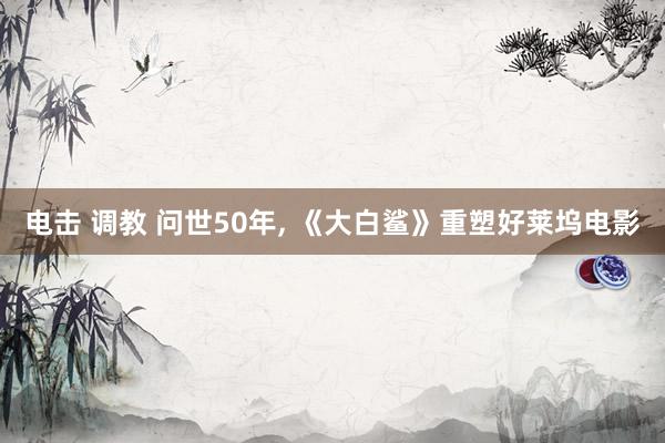 电击 调教 问世50年， 《大白鲨》重塑好莱坞电影