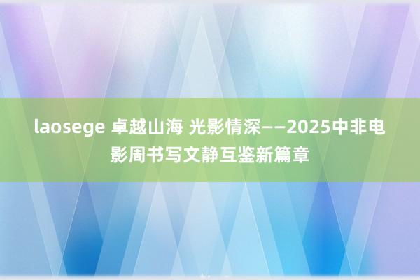 laosege 卓越山海 光影情深——2025中非电影周书写文静互鉴新篇章