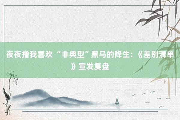夜夜撸我喜欢 “非典型”黑马的降生: 《差别清单》宣发复盘