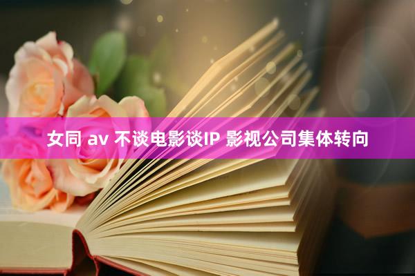 女同 av 不谈电影谈IP 影视公司集体转向