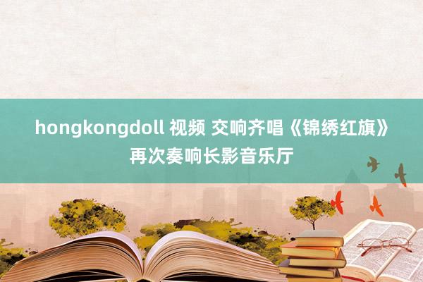 hongkongdoll 视频 交响齐唱《锦绣红旗》再次奏响长影音乐厅